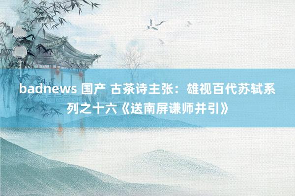 badnews 国产 古茶诗主张：雄视百代苏轼系列之十六《送南屏谦师并引》