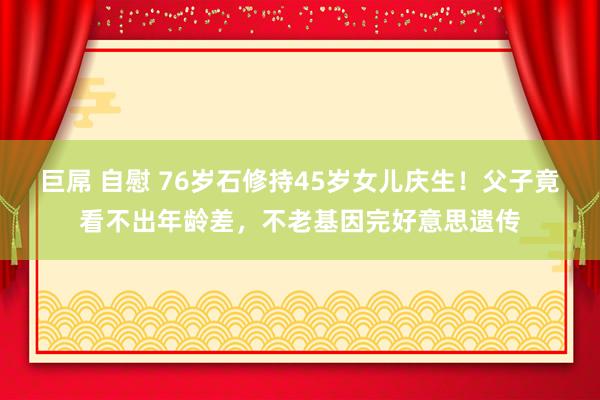 巨屌 自慰 76岁石修持45岁女儿庆生！父子竟看不出年龄差，不老基因完好意思遗传