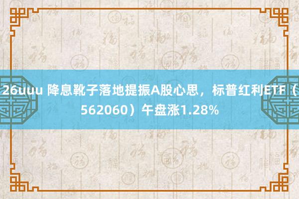 26uuu 降息靴子落地提振A股心思，标普红利ETF（562060）午盘涨1.28%