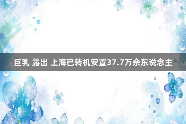 巨乳 露出 上海已转机安置37.7万余东说念主