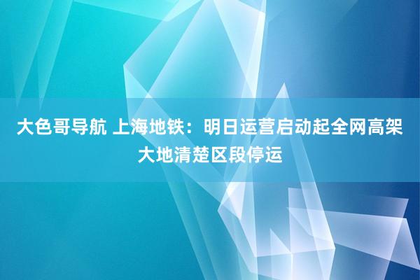 大色哥导航 上海地铁：明日运营启动起全网高架大地清楚区段停运