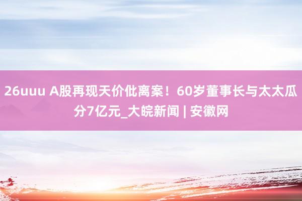 26uuu A股再现天价仳离案！60岁董事长与太太瓜分7亿元_大皖新闻 | 安徽网