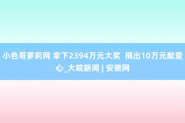 小色哥萝莉网 拿下2394万元大奖  捐出10万元献爱心_大皖新闻 | 安徽网