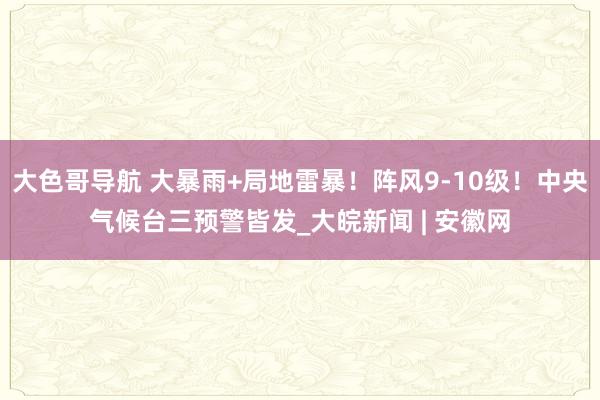 大色哥导航 大暴雨+局地雷暴！阵风9-10级！中央气候台三预警皆发_大皖新闻 | 安徽网