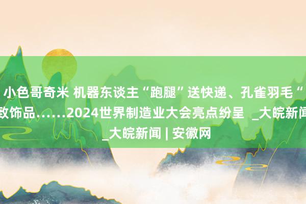 小色哥奇米 机器东谈主“跑腿”送快递、孔雀羽毛“变身”细致饰品……2024世界制造业大会亮点纷呈  _大皖新闻 | 安徽网