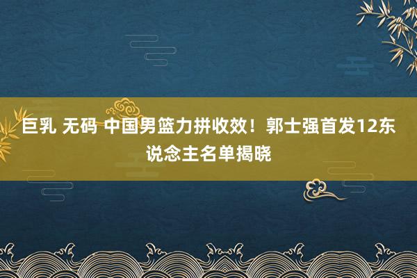 巨乳 无码 中国男篮力拼收效！郭士强首发12东说念主名单揭晓