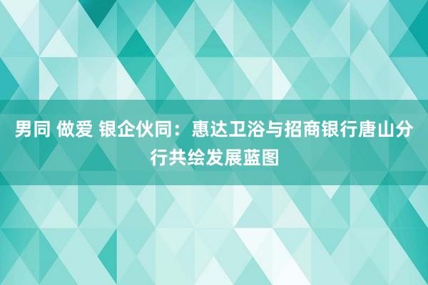 男同 做爱 银企伙同：惠达卫浴与招商银行唐山分行共绘发展蓝图