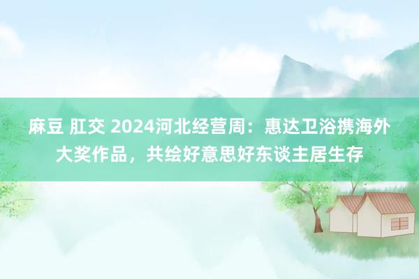 麻豆 肛交 2024河北经营周：惠达卫浴携海外大奖作品，共绘好意思好东谈主居生存