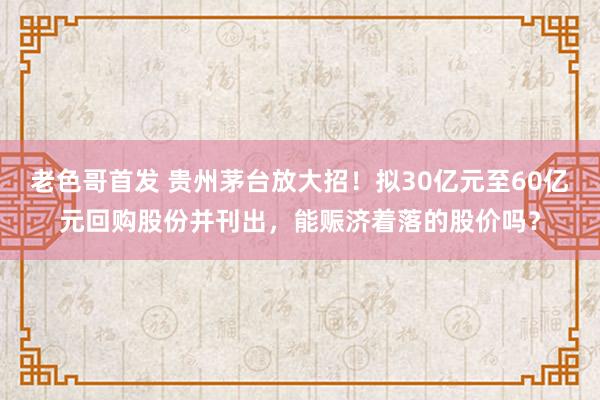 老色哥首发 贵州茅台放大招！拟30亿元至60亿元回购股份并刊出，能赈济着落的股价吗？