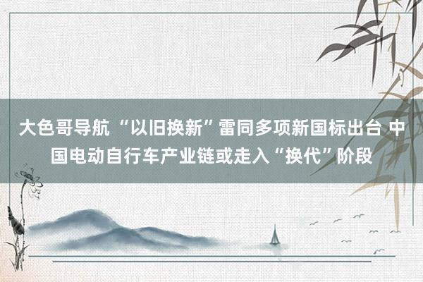 大色哥导航 “以旧换新”雷同多项新国标出台 中国电动自行车产业链或走入“换代”阶段