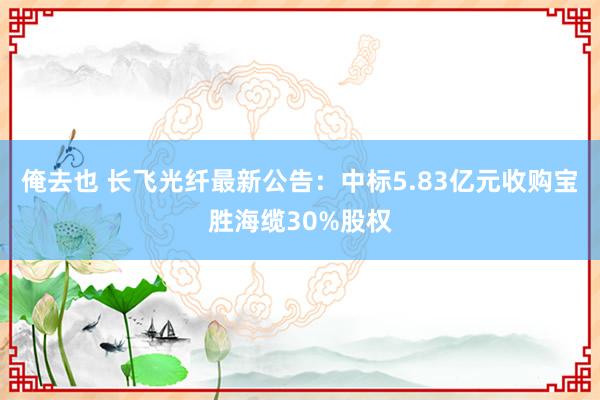 俺去也 长飞光纤最新公告：中标5.83亿元收购宝胜海缆30%股权