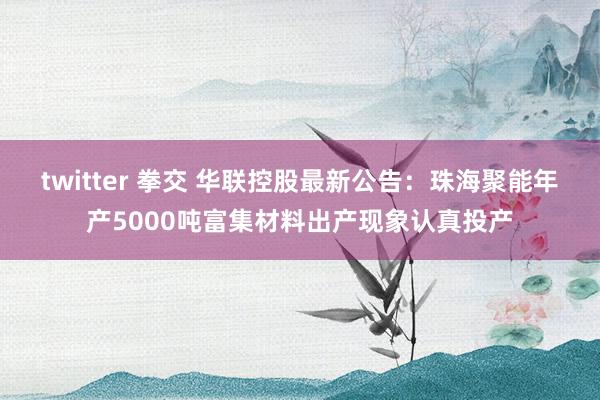 twitter 拳交 华联控股最新公告：珠海聚能年产5000吨富集材料出产现象认真投产