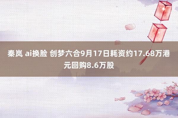 秦岚 ai换脸 创梦六合9月17日耗资约17.68万港元回购8.6万股