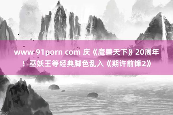 www 91porn com 庆《魔兽天下》20周年！巫妖王等经典脚色乱入《期许前锋2》