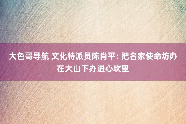 大色哥导航 文化特派员陈肖平: 把名家使命坊办在大山下办进心坎里