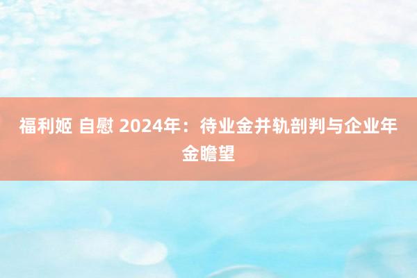 福利姬 自慰 2024年：待业金并轨剖判与企业年金瞻望