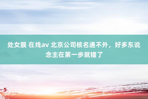 处女膜 在线av 北京公司核名通不外，好多东说念主在第一步就错了