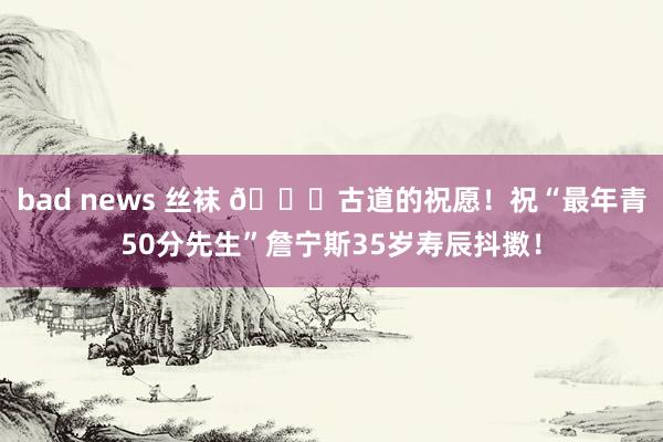 bad news 丝袜 🎂古道的祝愿！祝“最年青50分先生”詹宁斯35岁寿辰抖擞！