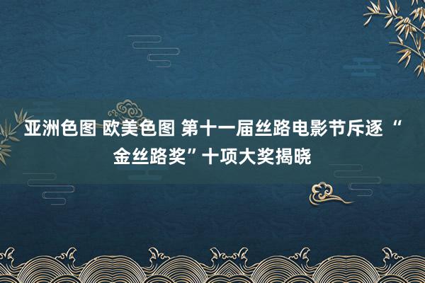 亚洲色图 欧美色图 第十一届丝路电影节斥逐 “金丝路奖”十项大奖揭晓