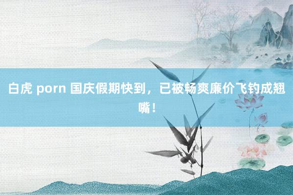 白虎 porn 国庆假期快到，已被畅爽廉价飞钓成翘嘴！