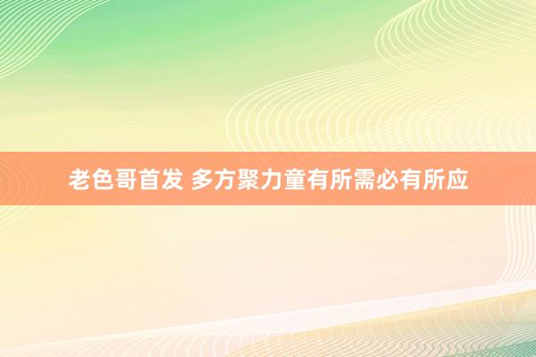 老色哥首发 多方聚力童有所需必有所应