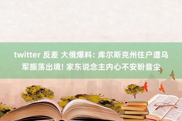 twitter 反差 大俄爆料: 库尔斯克州住户遭乌军振荡出境! 家东说念主内心不安盼音尘