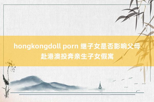 hongkongdoll porn 继子女是否影响父母赴港澳投奔亲生子女假寓