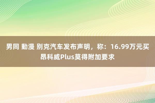 男同 動漫 别克汽车发布声明，称：16.99万元买昂科威Plus莫得附加要求