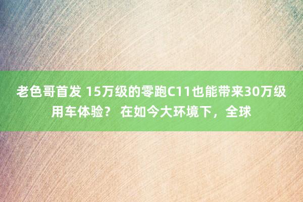 老色哥首发 15万级的零跑C11也能带来30万级用车体验？ 在如今大环境下，全球