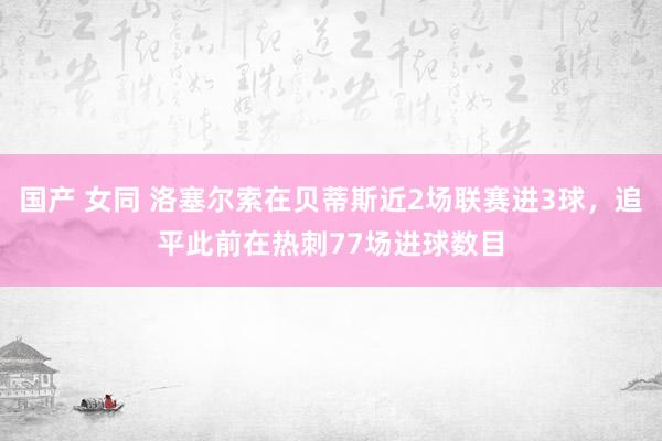 国产 女同 洛塞尔索在贝蒂斯近2场联赛进3球，追平此前在热刺77场进球数目