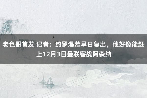 老色哥首发 记者：约罗渴慕早日复出，他好像能赶上12月3日曼联客战阿森纳