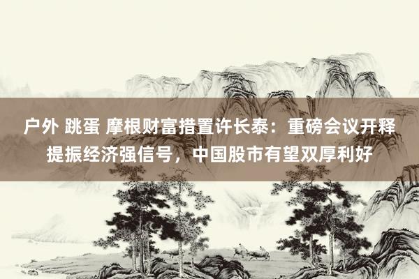 户外 跳蛋 摩根财富措置许长泰：重磅会议开释提振经济强信号，中国股市有望双厚利好