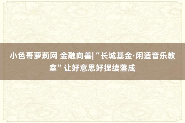 小色哥萝莉网 金融向善|“长城基金·闲适音乐教室”让好意思好捏续落成