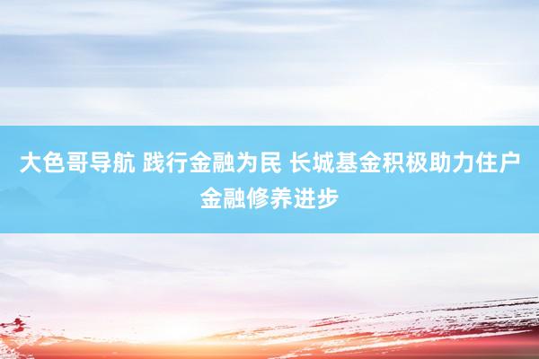 大色哥导航 践行金融为民 长城基金积极助力住户金融修养进步