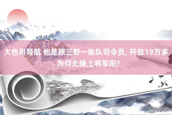 大色哥导航 他是原三野一纵队司令员， 歼敌19万多， 为何无缘上将军衔?