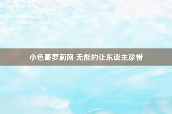 小色哥萝莉网 无能的让东谈主珍惜