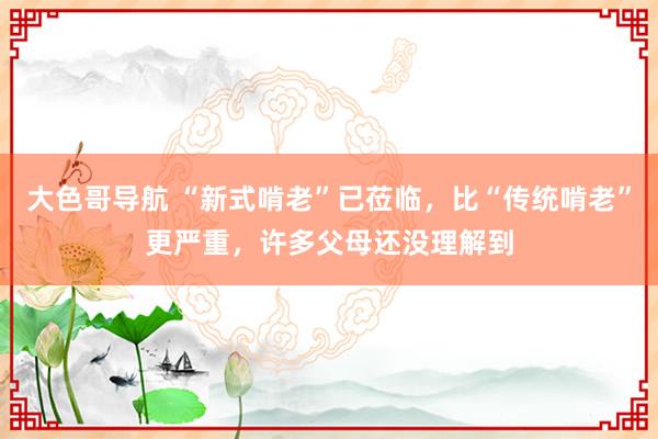 大色哥导航 “新式啃老”已莅临，比“传统啃老”更严重，许多父母还没理解到