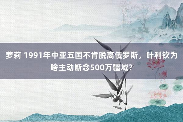 萝莉 1991年中亚五国不肯脱离俄罗斯，叶利钦为啥主动断念500万疆域？