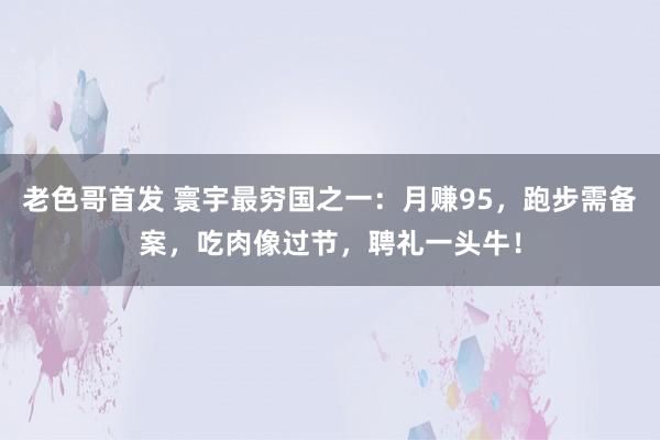 老色哥首发 寰宇最穷国之一：月赚95，跑步需备案，吃肉像过节，聘礼一头牛！