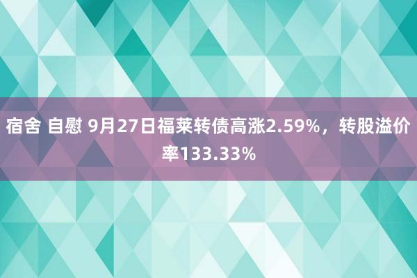 宿舍 自慰 9月27日福莱转债高涨2.59%，转股溢价率133.33%