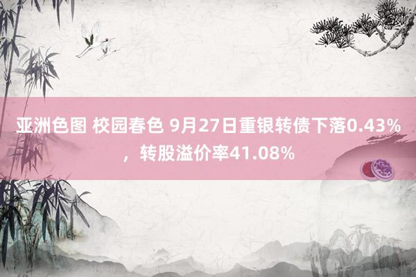 亚洲色图 校园春色 9月27日重银转债下落0.43%，转股溢价率41.08%