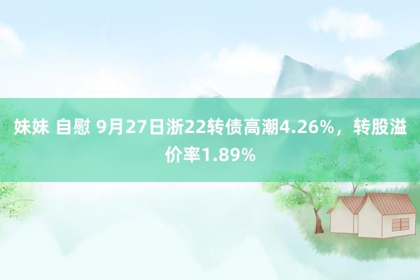 妹妹 自慰 9月27日浙22转债高潮4.26%，转股溢价率1.89%