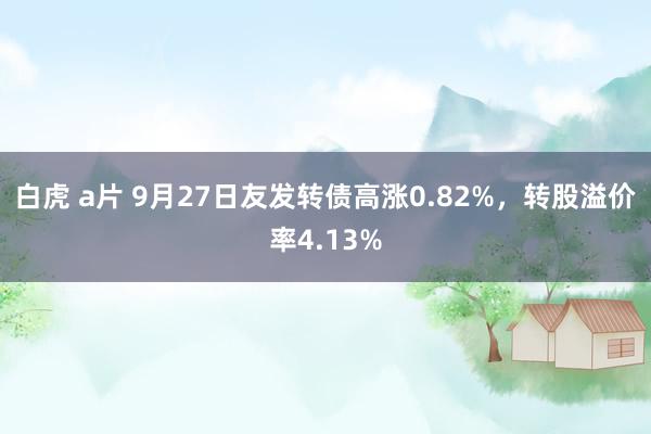 白虎 a片 9月27日友发转债高涨0.82%，转股溢价率4.13%