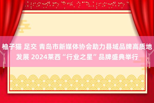 柚子猫 足交 青岛市新媒体协会助力县域品牌高质地发展 2024莱西“行业之星”品牌盛典举行