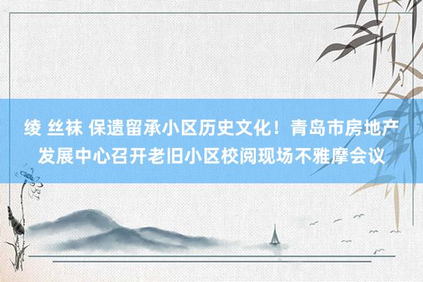 绫 丝袜 保遗留承小区历史文化！青岛市房地产发展中心召开老旧小区校阅现场不雅摩会议