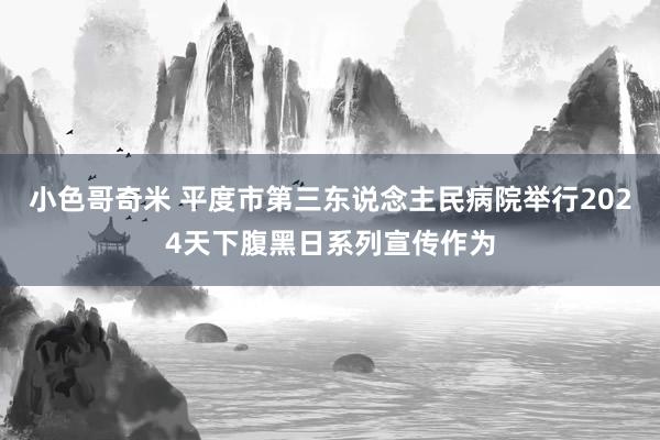 小色哥奇米 平度市第三东说念主民病院举行2024天下腹黑日系列宣传作为