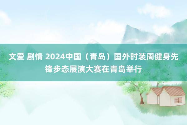 文爱 剧情 2024中国（青岛）国外时装周健身先锋步态展演大赛在青岛举行