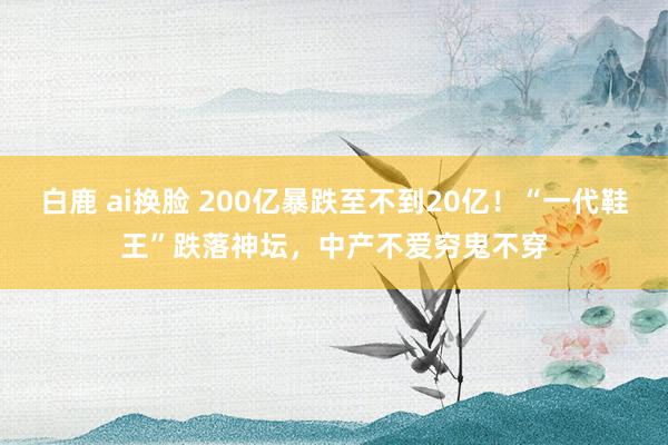 白鹿 ai换脸 200亿暴跌至不到20亿！“一代鞋王”跌落神坛，中产不爱穷鬼不穿