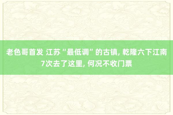 老色哥首发 江苏“最低调”的古镇， 乾隆六下江南7次去了这里， 何况不收门票