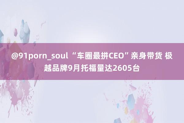 @91porn_soul “车圈最拼CEO”亲身带货 极越品牌9月托福量达2605台